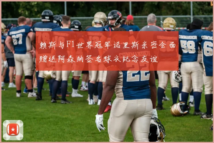 赖斯与F1世界冠军诺里斯亲密会面赠送阿森纳签名球衣纪念友谊