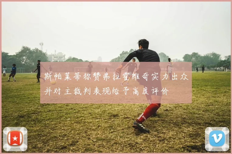 斯帕莱蒂称赞弗拉霍维奇实力出众并对主裁判表现给予高度评价