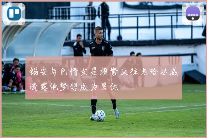 锡安与色情女星频繁交往老哈达威透露他梦想成为男优