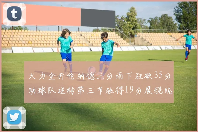 火力全开伦纳德三分雨下狂砍35分助球队逆转第三节独得19分展现统治力