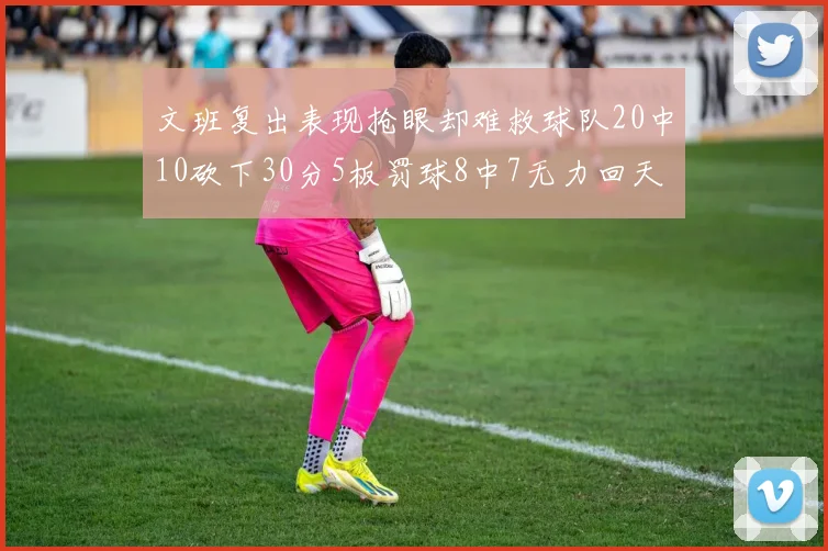 文班复出表现抢眼却难救球队20中10砍下30分5板罚球8中7无力回天
