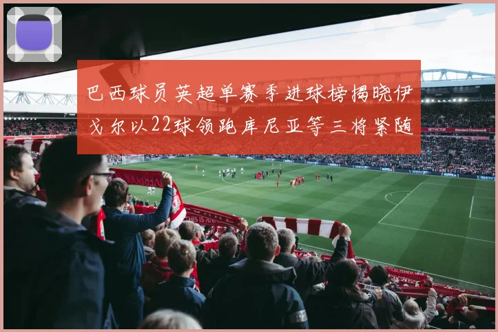 巴西球员英超单赛季进球榜揭晓伊戈尔以22球领跑库尼亚等三将紧随其后