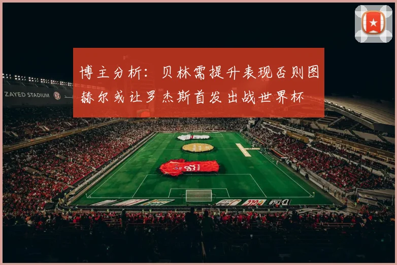 博主分析：贝林需提升表现否则图赫尔或让罗杰斯首发出战世界杯