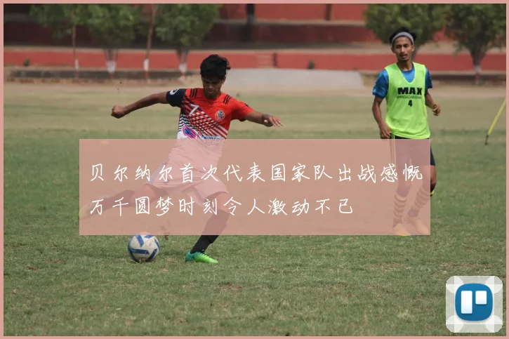 贝尔纳尔首次代表国家队出战感慨万千圆梦时刻令人激动不已