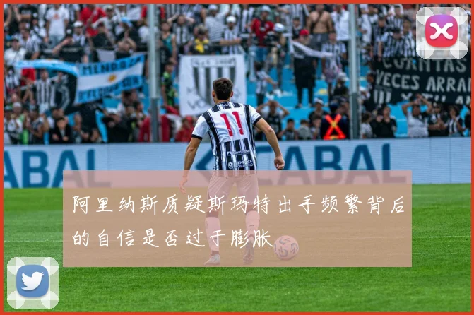 阿里纳斯质疑斯玛特出手频繁背后的自信是否过于膨胀