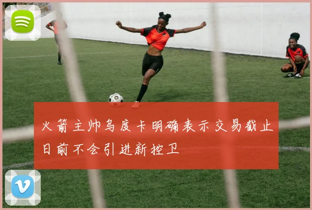 火箭主帅乌度卡明确表示交易截止日前不会引进新控卫