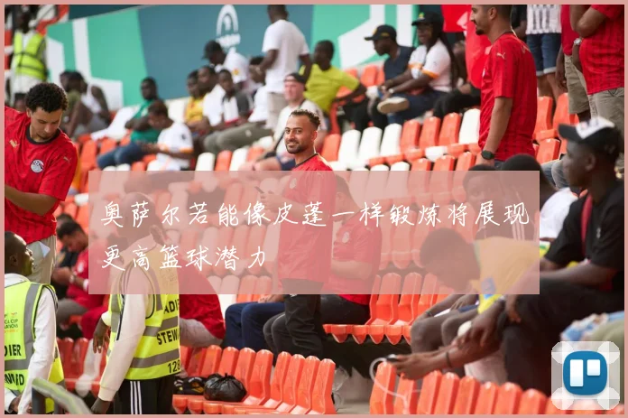 奥萨尔若能像皮蓬一样锻炼将展现更高篮球潜力