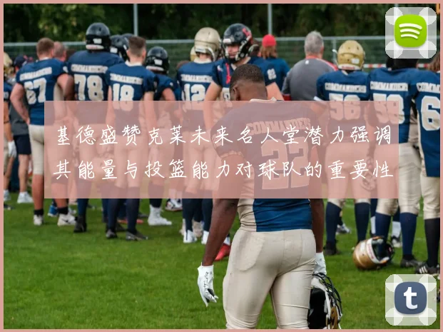 基德盛赞克莱未来名人堂潜力强调其能量与投篮能力对球队的重要性