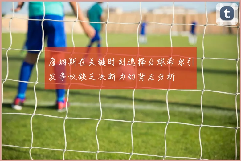 詹姆斯在关键时刻选择分球希尔引发争议缺乏决断力的背后分析