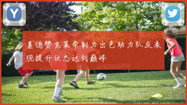 基德赞克莱牵制力出色助力队友表现提升状态达到巅峰