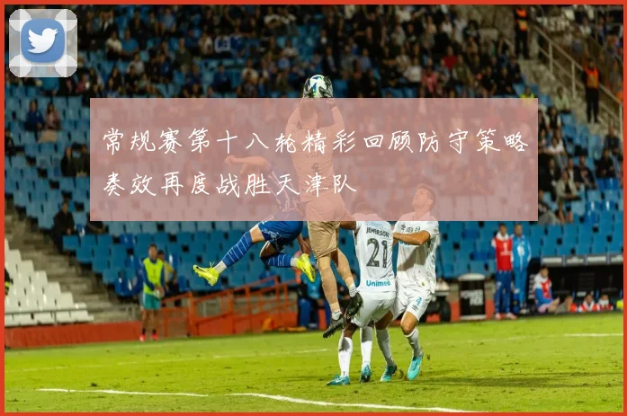 常规赛第十八轮精彩回顾防守策略奏效再度战胜天津队