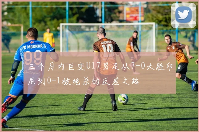 三个月内巨变U17男足从7-0大胜印尼到0-1被绝杀的反差之路