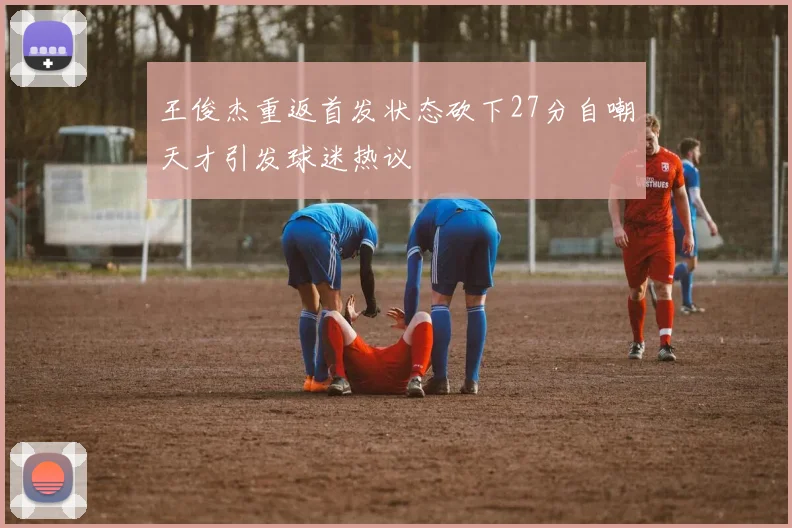 王俊杰重返首发状态砍下27分自嘲天才引发球迷热议