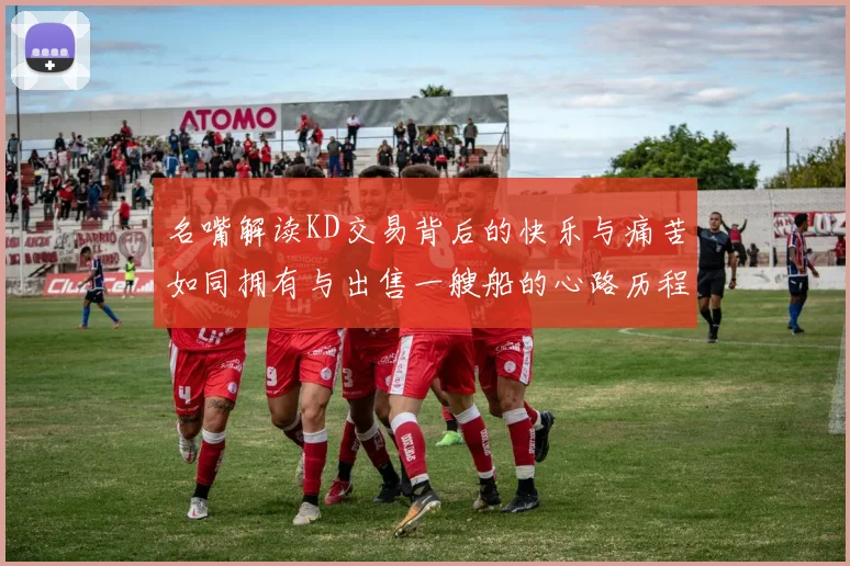 名嘴解读KD交易背后的快乐与痛苦如同拥有与出售一艘船的心路历程