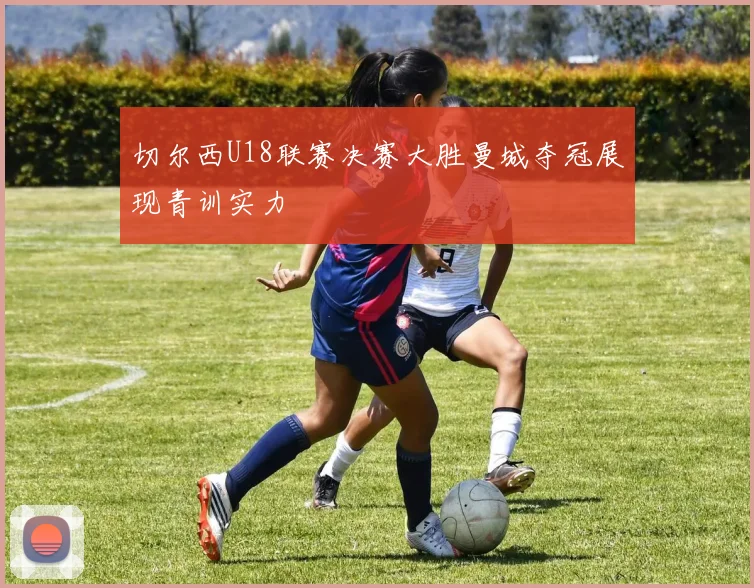 切尔西U18联赛决赛大胜曼城夺冠展现青训实力