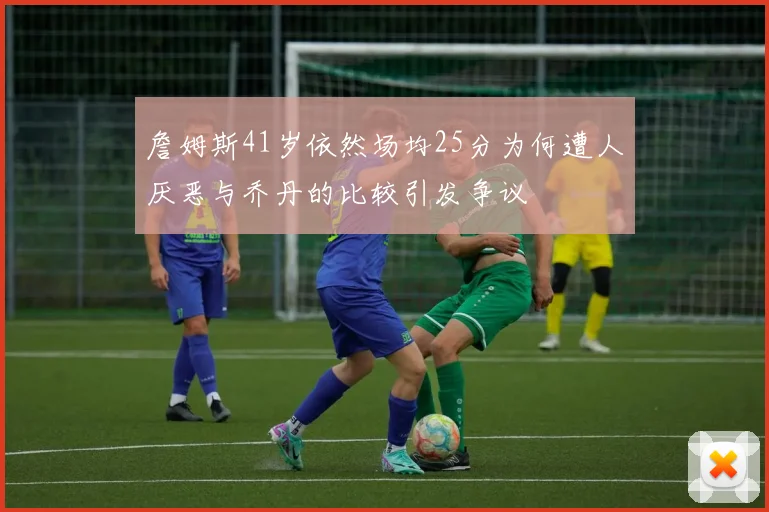 詹姆斯41岁依然场均25分为何遭人厌恶与乔丹的比较引发争议