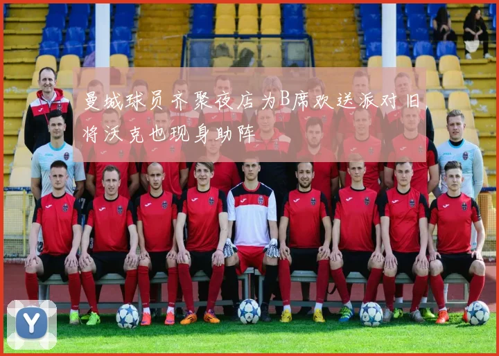 曼城球员齐聚夜店为B席欢送派对旧将沃克也现身助阵