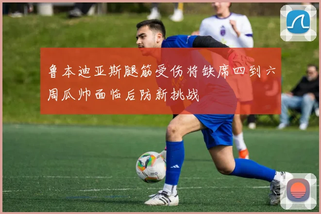 鲁本迪亚斯腿筋受伤将缺席四到六周瓜帅面临后防新挑战