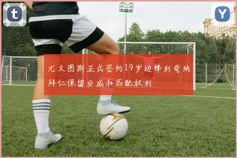 尤文图斯正式签约19岁边锋利奇纳拜仁保留分成和匹配权利