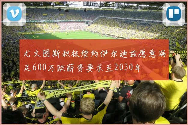 尤文图斯积极续约伊尔迪兹愿意满足600万欧薪资要求至2030年